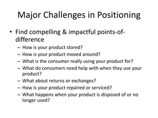 Major Challenges in Positioning
• Find compelling & impactful points-of-
difference
– How is your product stored?
– How is your product moved around?
– What is the consumer really using your product for?
– What do consumers need help with when they use your
product?
– What about returns or exchanges?
– How is your product repaired or serviced?
– What happens when your product is disposed of or no
longer used?
 