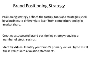 Brand Positioning Strategy
Creating a successful brand positioning strategy requires a
number of steps, such as:
Identify Values: Identify your brand’s primary values. Try to distill
these values into a ‘mission statement’.
Positioning strategy defines the tactics, tools and strategies used
by a business to differentiate itself from competitors and gain
market share.
 