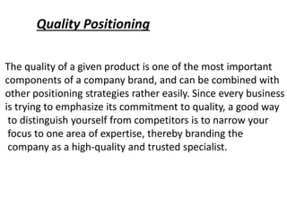 Quality Positioning
The quality of a given product is one of the most important
components of a company brand, and can be combined with
other positioning strategies rather easily. Since every business
is trying to emphasize its commitment to quality, a good way
to distinguish yourself from competitors is to narrow your
focus to one area of expertise, thereby branding the
company as a high-quality and trusted specialist.
 