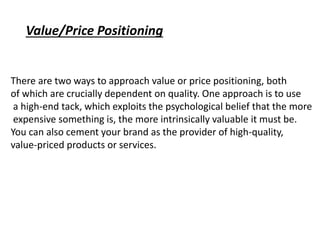 There are two ways to approach value or price positioning, both
of which are crucially dependent on quality. One approach is to use
a high-end tack, which exploits the psychological belief that the more
expensive something is, the more intrinsically valuable it must be.
You can also cement your brand as the provider of high-quality,
value-priced products or services.
Value/Price Positioning
 