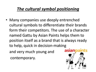 The cultural symbol positioning
• Many companies use deeply entrenched
cultural symbols to differentiate their brands
form their competitors. The use of a character
named Gattu by Asian Paints helps them to
position itself as a brand that is always ready
to help, quick in decision-making
and very much young and
contemporary.
 