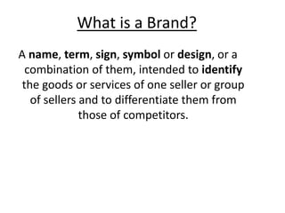 What is a Brand?
A name, term, sign, symbol or design, or a
combination of them, intended to identify
the goods or services of one seller or group
of sellers and to differentiate them from
those of competitors.
 