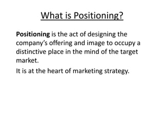 What is Positioning?
Positioning is the act of designing the
company’s offering and image to occupy a
distinctive place in the mind of the target
market.
It is at the heart of marketing strategy.
 