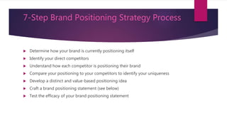 How to Create a Brand Positioning
Statement
 There are four essential elements of a best-in-class positioning statement:
 Target Customer: What is a concise summary of the attitudinal and demographic
description of the target group of customers your brand is attempting to appeal
to and attract?
 Market Definition: What category is your brand competing in and in what
context does your brand have relevance to your customers?
 Brand Promise: What is the most compelling (emotional/rational) benefit to your
target customers that your brand can own relative to your competition?
 Reason to Believe: What is the most compelling evidence that your brand
delivers on its brand promise?
 