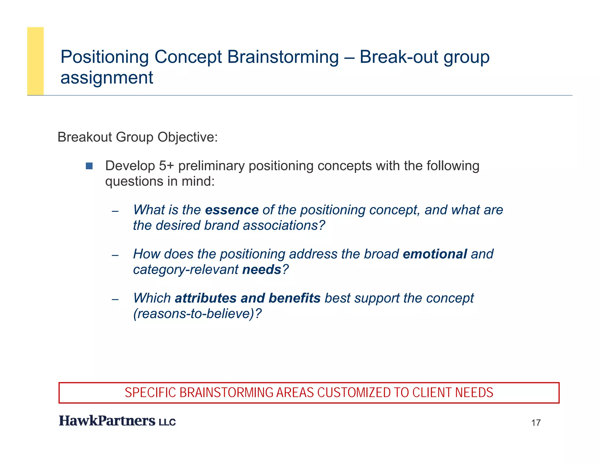 Positioning Concept Brainstorming – Break-out group
assignment
    g


Breakout Group Objective:
             p   j

       Develop 5+ preliminary positioning concepts with the following
        questions in mind:

         –    What is the essence of the positioning concept, and what are
              the desired brand associations?

         –    How does the positioning address the broad emotional and
                            p        g
              category-relevant needs?

         –    Which attributes and benefits best support the concept
              (
              (reasons-to-believe)?
                                 )




             SPECIFIC BRAINSTORMING AREAS CUSTOMIZED TO CLIENT NEEDS

                                                                             17
 