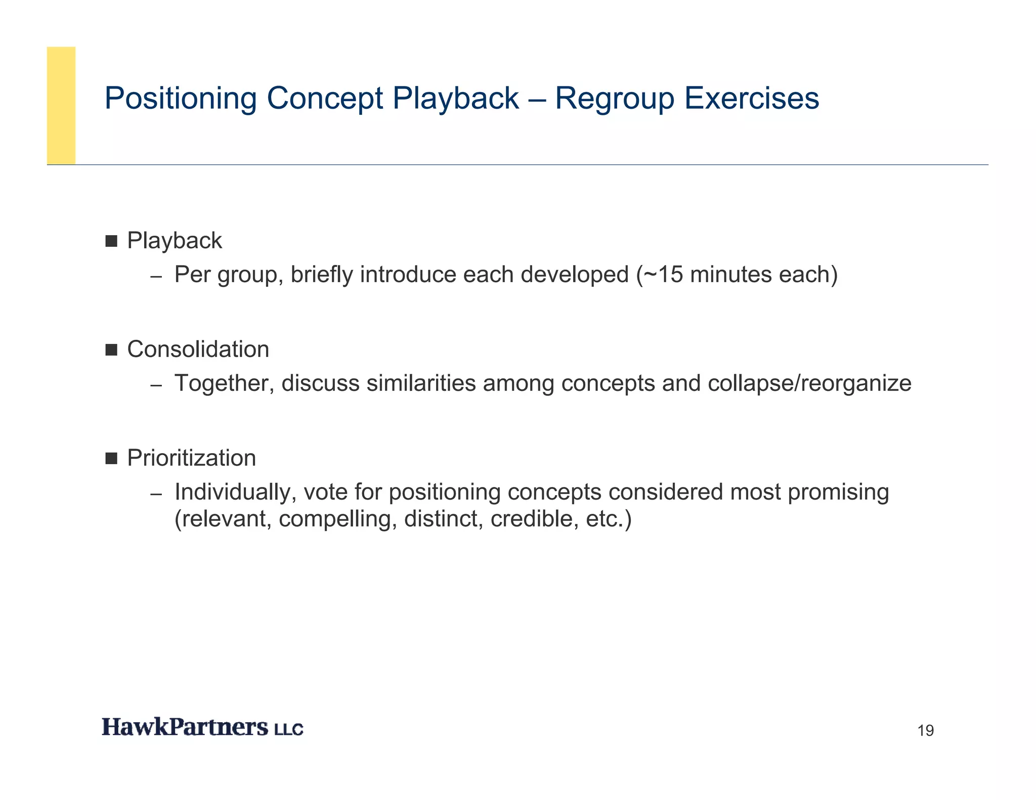 Positioning Concept Playback – Regroup Exercises



 Playback
     y
    – Per group, briefly introduce each developed (~15 minutes each)


 Consolidation
    – Together, discuss similarities among concepts and collapse/reorganize


 P i iti ti
  Prioritization
    – Individually, vote for positioning concepts considered most promising
       (relevant, compelling, distinct, credible, etc.)




                                                                              19
 