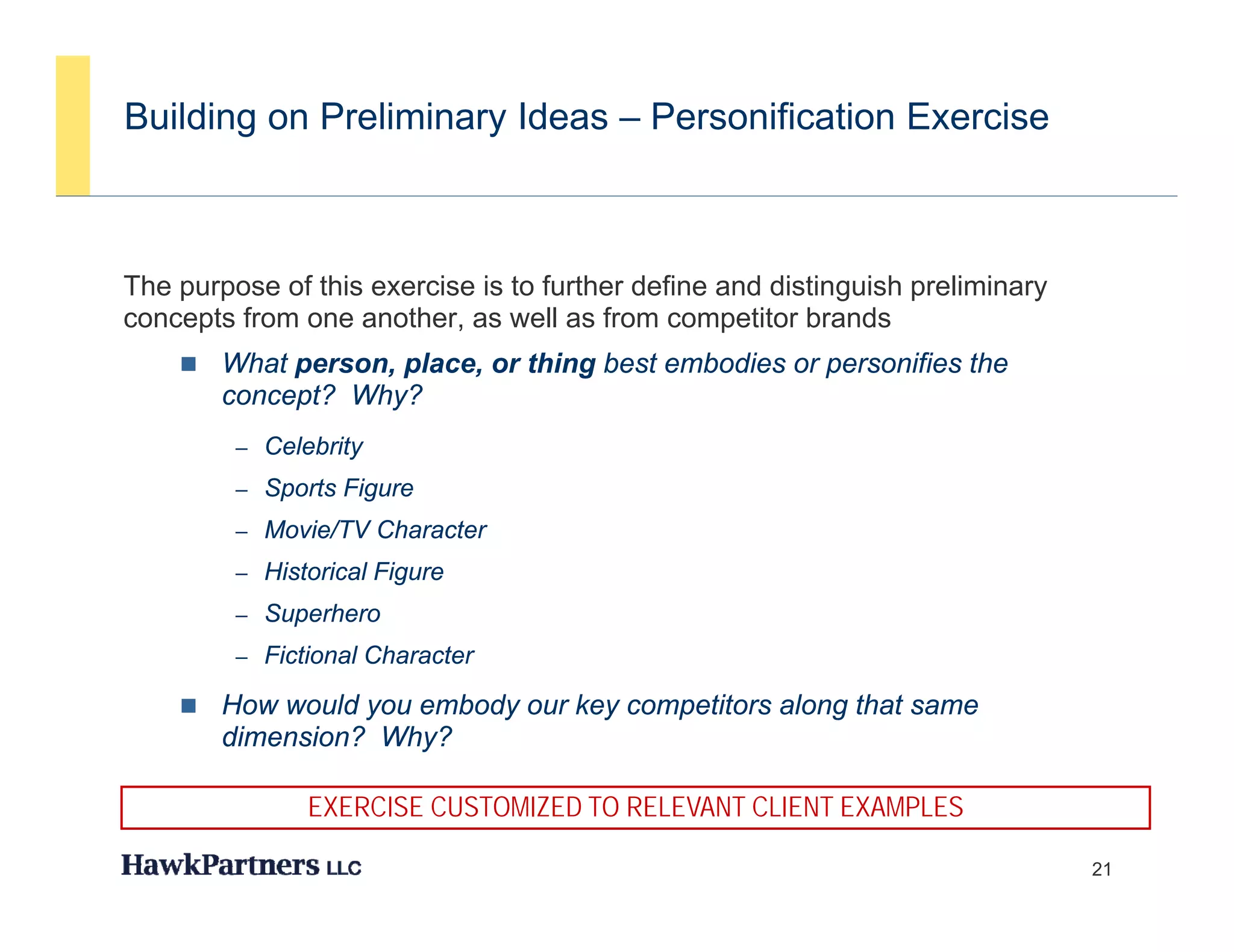 Building on Preliminary Ideas – Personification Exercise



The purpose of this exercise is to further define and distinguish p
    p p                                                     g     preliminary
                                                                            y
concepts from one another, as well as from competitor brands
       What person, place, or thing best embodies or personifies the
        concept? Why?
         – Celebrity
         – Sports Figure
         – Movie/TV Character
         – Historical Figure
         – Superhero
         – Fictional Character

       How would you embody our key competitors along that same
        dimension? Why?

               EXERCISE CUSTOMIZED TO RELEVANT CLIENT EXAMPLES

                                                                                21
 