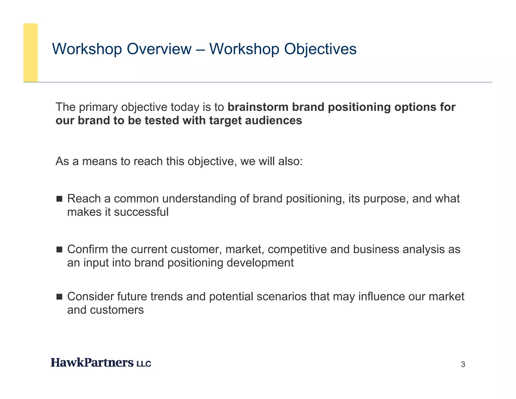 Workshop Overview – Workshop Objectives


The primary objective today is to brainstorm brand positioning options for
our brand to be tested with target audiences


As a means to reach this objective, we will also:


 Reach a common understanding of brand positioning, its purpose, and what
  makes it successful


 Confirm the current customer, market, competitive and business analysis as
  an input into brand positioning development

 Consider future trends and potential scenarios that may influence our market
  and customers



                                                                               3
 