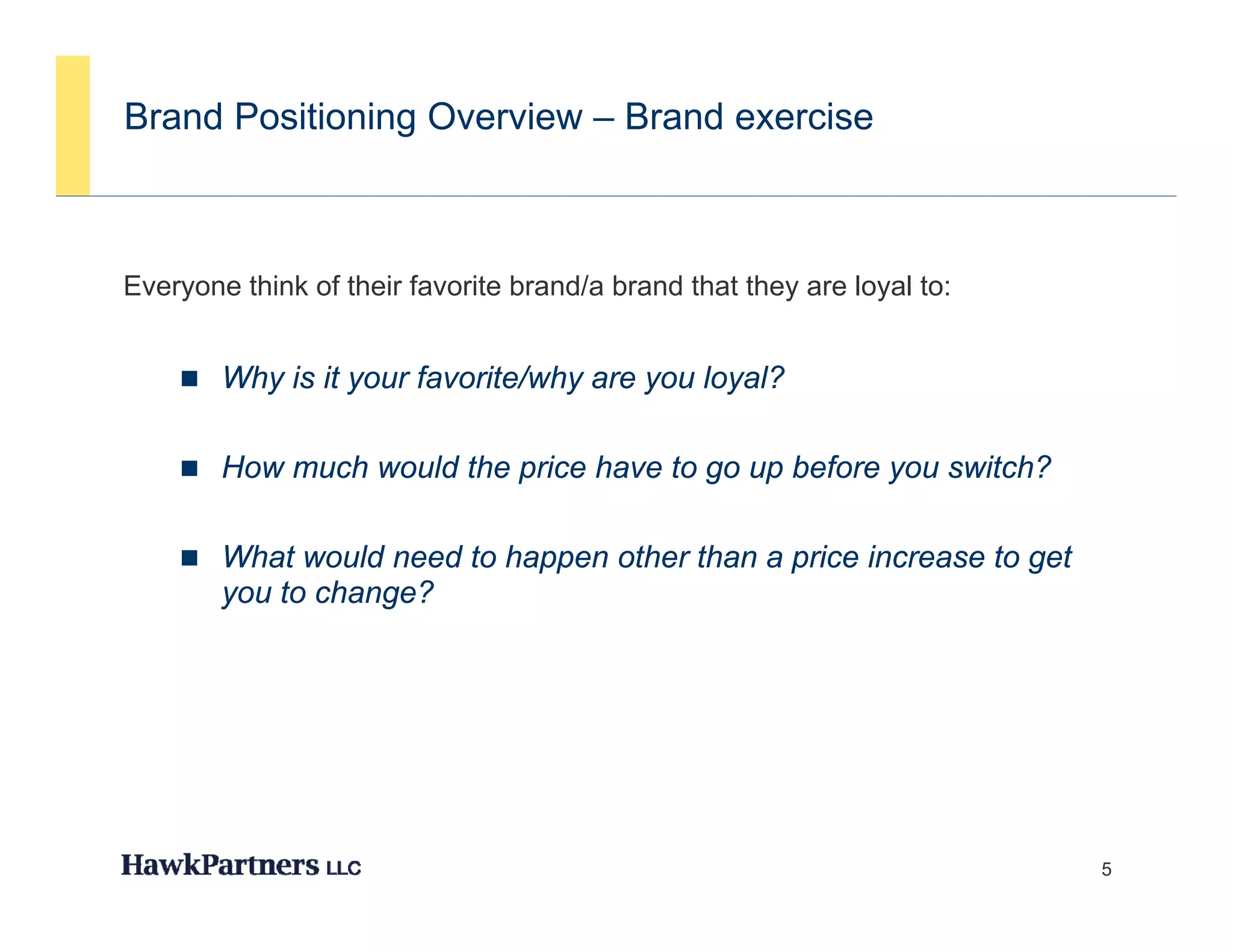 Brand Positioning Overview – Brand exercise



Everyone think of their favorite brand/a brand that they are loyal to:
    y                                                  y       y


     Why is it your favorite/why are you loyal?


     How much would the price have to go up before you switch?


     What would need to happen other than a price increase to get
        you to change?




                                                                         5
 