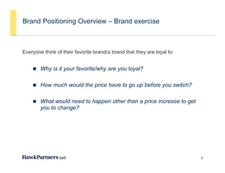 Brand Positioning Overview – Brand exercise



Everyone think of their favorite brand/a brand that they are loyal to:
    y                                                  y       y


     Why is it your favorite/why are you loyal?


     How much would the price have to go up before you switch?


     What would need to happen other than a price increase to get
        you to change?




                                                                         5
 