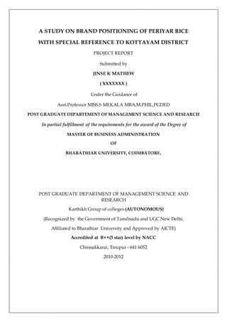 A STUDY ON BRAND POSITIONING OF PERIYAR RICE
WITH SPECIAL REFERENCE TO KOTTAYAM DISTRICT
PROJECT REPORT
Submitted by
JINSE K MATHEW
( XXXXXXX )
Under the Guidance of
Asst.Professor MISS.S MEKALA MBA,M.PHIL,PGDED
POST GRADUATE DEPARTEMENT OF MANAGEMENT SCIENCE AND RESEARCH
In partial fulfillment of the requirements for the award of the Degree of
MASTER OF BUSINESS ADMINISTRATION
OF
BHARATHIAR UNIVERSITY, COIMBATORE.
POST GRADUATE DEPARTMENT OF MANAGEMENT SCIENCE AND
RESEARCH
Karthikh Group of colleges (AUTONOMOUS)
(Recognized by the Government of Tamilnadu and UGC New Delhi,
Affiliated to Bharathiar University and Approved by AICTE)
Accredited at B++(5 star) level by NACC
Chinnakkarai, Tirupur - 641 6052
2010-2012
 