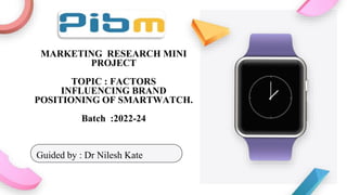 MARKETING RESEARCH MINI
PROJECT
TOPIC : FACTORS
INFLUENCING BRAND
POSITIONING OF SMARTWATCH.
Batch :2022-24
Guided by : Dr Nilesh Kate
 