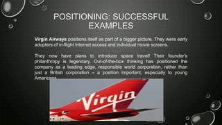 POSITIONING: SUCCESSFUL
EXAMPLES
Virgin Airways positions itself as part of a bigger picture. They were early
adopters of in-flight Internet access and individual movie screens.
They now have plans to introduce space travel! Their founder’s
philanthropy is legendary. Out-of-the-box thinking has positioned the
company as a leading edge, responsible world corporation, rather than
just a British corporation – a position important, especially to young
Americans.
 