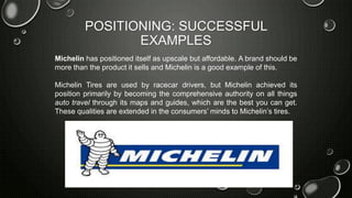 POSITIONING: SUCCESSFUL
EXAMPLES
Michelin has positioned itself as upscale but affordable. A brand should be
more than the product it sells and Michelin is a good example of this.
Michelin Tires are used by racecar drivers, but Michelin achieved its
position primarily by becoming the comprehensive authority on all things
auto travel through its maps and guides, which are the best you can get.
These qualities are extended in the consumers’ minds to Michelin’s tires.
 