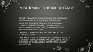 POSITIONING: THE IMPORTANCE
• MARKET SEGMENTATION AND TARGET MARKETING ARE
PREREQUISITES TO SUCCESSFUL POSITIONING.
• FROM THE RESEARCH DATA AND THE MARKETING
STRATEGY, IT IS NECESSARY TO FORMULATE A
POSITIONING STATEMENT THAT IS IN TUNE WITH THE
PROMOTIONAL OBJECTIVES.
• THE POSITIONING CONCEPT IS A VERY IMPORTANT
STRATEGIC TERM.
• THIS IMPORTANCE OF ESTABLISHING A DISTINCT IMAGE OF
A BRAND IN PEOPLE'S MINDS HAS DEVELOPED MAINLY
BECAUSE OF INCREASINGLY COMPETITIVE MARKET
CONDITIONS.
 