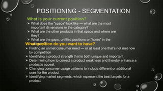 POSITIONING - SEGMENTATION
What is your current position?
 What does the "space" look like — what are the most
important dimensions in the category?
 What are the other products in that space and where are
they?
 What are the gaps, unfilled positions or "holes" in the
category?What position do you want to have?
 Finding an unmet consumer need — or at least one that’s not met now
by competition
 Identifying a product strength that is both unique and important
 Determining how to correct a product weakness and thereby enhance a
product’s appeal.
 Changing consumer usage patterns to include different or additional
uses for the product
 Identifying market segments, which represent the best targets for a
product
 