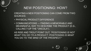 NEW POSITIONING: HOW?
CREATING A NEW POSITIONING CAN COME FROM TWO
SOURCES:
• PHYSICAL PRODUCT DIFFERENCE
• COMMUNICATIONS — FINDING A MEMORABLE AND
MEANINGFUL WAY TO DESCRIBE THE PRODUCT (E.G.,
CALLING 7-UP THE "UNCOLA").
AS RISE AND TROUT POINT OUT, "POSITIONING IS NOT
WHAT YOU DO TO A PRODUCT; POSITIONING IS WHAT
YOU DO TO THE MIND OF THE PROSPECT."
 