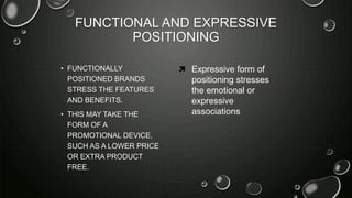 FUNCTIONAL AND EXPRESSIVE
POSITIONING
• FUNCTIONALLY
POSITIONED BRANDS
STRESS THE FEATURES
AND BENEFITS.
• THIS MAY TAKE THE
FORM OF A
PROMOTIONAL DEVICE,
SUCH AS A LOWER PRICE
OR EXTRA PRODUCT
FREE.
 Expressive form of
positioning stresses
the emotional or
expressive
associations
 