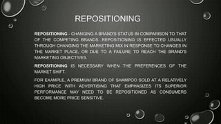 REPOSITIONING
REPOSITIONING - CHANGING A BRAND'S STATUS IN COMPARISON TO THAT
OF THE COMPETING BRANDS. REPOSITIONING IS EFFECTED USUALLY
THROUGH CHANGING THE MARKETING MIX IN RESPONSE TO CHANGES IN
THE MARKET PLACE, OR DUE TO A FAILURE TO REACH THE BRAND'S
MARKETING OBJECTIVES.
REPOSITIONING IS NECESSARY WHEN THE PREFERENCES OF THE
MARKET SHIFT.
FOR EXAMPLE, A PREMIUM BRAND OF SHAMPOO SOLD AT A RELATIVELY
HIGH PRICE WITH ADVERTISING THAT EMPHASIZES ITS SUPERIOR
PERFORMANCE MAY NEED TO BE REPOSITIONED AS CONSUMERS
BECOME MORE PRICE SENSITIVE.
 