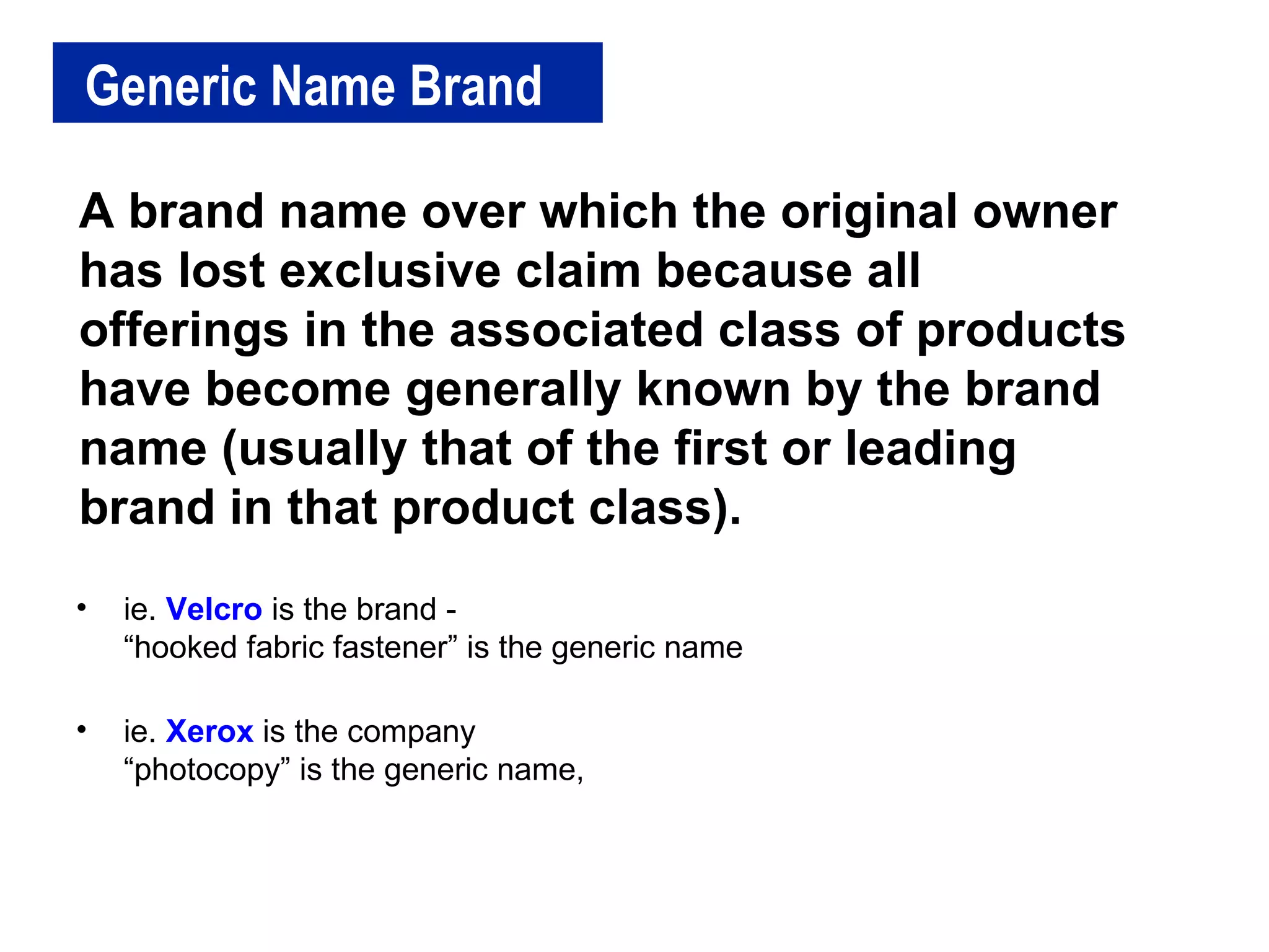 Generic Name Brand A brand name over which the original owner has lost exclusive claim because all offerings in the associated class of products have become generally known by the brand name (usually that of the first or leading brand in that product class).  ie.  Velcro  is the brand - “hooked fabric fastener” is the generic name ie.  Xerox  is the company “photocopy” is the generic name, 