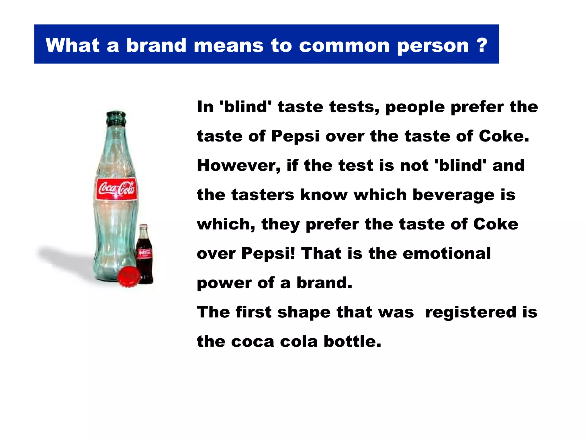 What a brand means to common person ? In 'blind' taste tests, people prefer the taste of Pepsi over the taste of Coke. However, if the test is not 'blind' and the tasters know which beverage is which, they prefer the taste of Coke over Pepsi! That is the emotional power of a brand.  The first shape that was  registered is the coca cola bottle.  