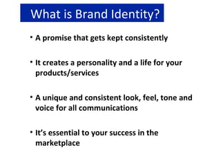 What is Brand Identity? A promise that gets kept consistently It creates a personality and a life for your  products/services A unique and consistent look, feel, tone and voice for all communications It’s essential to your success in the marketplace 