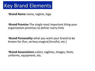Key Brand Elements Brand Name -name, tagline, logo Brand Promise -The single most important thing your organization promises to deliver every time Brand Personality -what you want your brand to be known for (fun, serious,magical,forceful, etc.) Brand Associations -colors, taglines, images, fonts, uniforms, equipment, etc. 