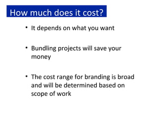 How much does it cost? It depends on what you want Bundling projects will save your money The cost range for branding is broad and will be determined based on scope of work 