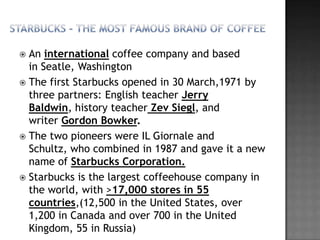  An international coffee company and based
  in Seatle, Washington
 The first Starbucks opened in 30 March,1971 by
  three partners: English teacher Jerry
  Baldwin, history teacher Zev Siegl, and
  writer Gordon Bowker.
 The two pioneers were IL Giornale and
  Schultz, who combined in 1987 and gave it a new
  name of Starbucks Corporation.
 Starbucks is the largest coffeehouse company in
  the world, with >17,000 stores in 55
  countries,(12,500 in the United States, over
  1,200 in Canada and over 700 in the United
  Kingdom, 55 in Russia)
 