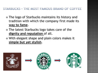  The logo of Starbucks maintains its history and
  tradition with which the company first made its
  way to fame.
 The latest Starbucks logo takes care of the
  dignity and reputation of all.
 With elegant shape and plain colors makes it
  simple but yet stylish.
 