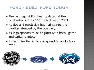  The last logo of Ford was updated at the
  celebrations of its 100th birthday in 2003
 Its size and resolution has maintained the
  quality intended by the company.
 Its logo appears to be brighter with both lighter
  and darker shades.
 It maintains the same classy and funky look as
  ever.
 