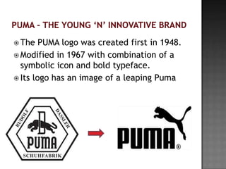  The   PUMA logo was created first in 1948.
 Modified in 1967 with combination of a
  symbolic icon and bold typeface.
 Its logo has an image of a leaping Puma
 
