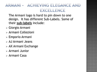 The Armani logo is hard to pin down to one
    design. It has different Sub-Labels. Some of
    their sub-labels include:
   Giorgio Armani
   Armani Collezioni
   Emporio Armani
   AJ Armani Jeans
   AX Armani Exchange
   Armani Junior
   Armani Casa
 
