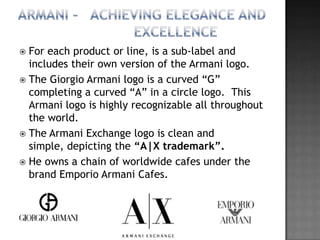  For each product or line, is a sub-label and
  includes their own version of the Armani logo.
 The Giorgio Armani logo is a curved “G”
  completing a curved “A” in a circle logo. This
  Armani logo is highly recognizable all throughout
  the world.
 The Armani Exchange logo is clean and
  simple, depicting the “A|X trademark”.
 He owns a chain of worldwide cafes under the
  brand Emporio Armani Cafes.
 