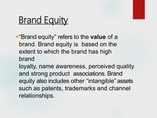 “Brand equity” refers to the value of a
brand. Brand equity is based on the
extent to which the brand has high
brand
loyalty, name awareness, perceived quality
and strong product associations. Brand
equity also includes other “intangible”assets
such as patents, trademarks and channel
relationships.
Brand Equity
 