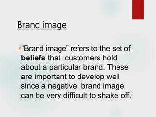 Brand image
“Brand image” refers to the set of
beliefs that customers hold
about a particular brand. These
are important to develop well
since a negative brand image
can be very difficult to shake off.
 