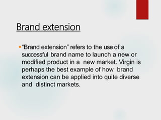 Brand extension
“Brand extension” refers to the use of a
successful brand name to launch a new or
modified product in a new market. Virgin is
perhaps the best example of how brand
extension can be applied into quite diverse
and distinct markets.
 