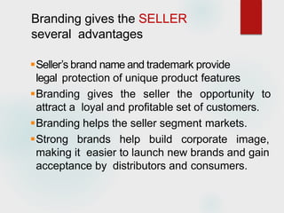 Branding gives the SELLER
several advantages
Seller’s brand name and trademark provide
legal protection of unique product features
Branding gives the seller the opportunity to
attract a loyal and profitable set of customers.
Branding helps the seller segment markets.
Strong brands help build corporate image,
making it easier to launch new brands and gain
acceptance by distributors and consumers.
 