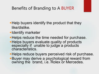 Benefits of Branding to A BUYER
Help buyers identify the product that they
like/dislike.
Identify marketer
Helps reduce the time needed for purchase.
Helps buyers evaluate quality of products
especially if unable to judge a products
characteristics.
Helps reduce buyers perceived risk of purchase.
Buyer may derive a psychological reward from
owning the brand, i.e. Rolex or Mercedes.
 