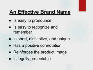 An Effective Brand Name
● Is easy to pronounce
● Is easy to recognize and
remember
● Is short, distinctive, and unique
● Has a positive connotation
● Reinforces the product image
● Is legally protectable
 