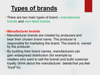 Types of brands
There are two main types of brand –manufacturer
brands and own-label brands.
Manufacturer brands
Manufacturer brands are created by producers and
bear their chosen brand name. The producer is
responsible for marketing the brand. The brand is owned
by the producer.
By building their brand names, manufacturers can
gain widespread distribution (for example by
retailers who want to sell the brand) and build customer
loyalty (think about the manufacturer brands that you feel
“loyal”to).
 