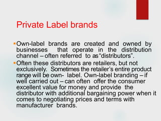 Private Label brands
Own-label brands are created and owned by
businesses that operate in the distribution
channel – often referred to as“distributors”.
Often these distributors are retailers, but not
exclusively. Sometimes the retailer’s entire product
range will be own- label. Own-label branding – if
well carried out – can often offer the consumer
excellent value for money and provide the
distributor with additional bargaining power when it
comes to negotiating prices and terms with
manufacturer brands.
 