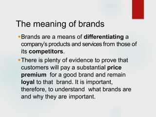 The meaning of brands
Brands are a means of differentiating a
company’s products and services from those of
its competitors.
There is plenty of evidence to prove that
customers will pay a substantial price
premium for a good brand and remain
loyal to that brand. It is important,
therefore, to understand what brands are
and why they are important.
 