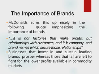 The Importance of Brands
 McDonalds sums this up nicely in the
following quote emphasizing the
importance of brands:
 “…it is not factories that make profits, but
relationships with customers, and it is company and
brand names which secure thoserelationships”
 Businesses that invest in and sustain leading
brands prosper whereas those that fail are left to
fight for the lower profits available in commodity
markets.
 