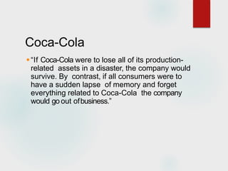 Coca-Cola
“If Coca-Cola were to lose all of its production-
related assets in a disaster, the company would
survive. By contrast, if all consumers were to
have a sudden lapse of memory and forget
everything related to Coca-Cola the company
would go out ofbusiness.”
 