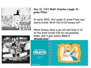 • May 18, 1922 Walt Creates Laugh-O-
  gram Films.

• In early 1923, the Laugh-O-gram Films was
  nearly broke With the little money left .

• What Disney does is go out and blow it all
  on the most lavish film he can possibly
  make, and it was called Alice's
  Wonderland.”
 