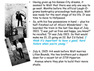 • Having given up his Kansas City dreams, it
  seemed to Walt that there was only one way to
  go west. Months before the official Laugh-O-
  grams bankruptcy proceedings took place, Walt
  was ready for the next stage of his life. It was
  time to move to Hollywood.
• So, with his few possessions in hand -- plus his
  half-finished cut of Alice‟s Wonderland -- he
  boarded the train in the last few days of July
  1923. “I was just as free and happy, you know?”
  he recalled. “It was July 1923. So that would
  make me 21, 21 going on 22. But I‟d failed. I
  think it’s important to have a good, hard
  failure when you’re young.”

• July 6, 1925 A week before Walt marries
  Lillian Bounds, the two brothers put a deposit
  down for a vacant lot at 2719 Hyperion
    Avenue where they plan to build their movie
  studio.
 
