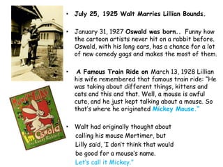 • July 25, 1925 Walt Marries Lillian Bounds.

• January 31, 1927 Oswald was born.. Funny how
  the cartoon artists never hit on a rabbit before.
  Oswald, with his long ears, has a chance for a lot
  of new comedy gags and makes the most of them.

•    A Famous Train Ride on March 13, 1928 Lillian
    his wife remembered that famous train ride: “He
    was taking about different things, kittens and
    cats and this and that. Well, a mouse is awful
    cute, and he just kept talking about a mouse. So
    that‟s where he originated Mickey Mouse.“

• Walt had originally thought about
  calling his mouse Mortimer, but
  Lilly said, „I don‟t think that would
  be good for a mouse‟s name.
  Let‟s call it Mickey.”
 