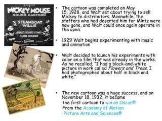 • The cartoon was completed on May
  15, 1928, and Walt set about trying to sell
  Mickey to distributors. Meanwhile, the
  staffers who had deserted him for Mintz were
  now gone, and Walt could once again operate in
  the open.

• 1929 Walt begins experimenting with music
  and animation

• Walt decided to launch his experiments with
  color on a film that was already in the works.
  As he recalled, “I had a black-and-white
  picture in work called Flowers and Trees. I
  had photographed about half in black and
  white.”


• The new cartoon was a huge success, and on
  November 18, 1932, it became
  the first cartoon to win an Oscar®
  From the Academy of Motion
   Picture Arts and Sciences®
 