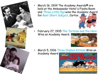 • March 16, 1934 The Academy Awards® are
  held at the Ambassador Hotel's Fiesta Room
  and Three Little Pigs wins the Academy Award
  for Best Short Subject, Cartoon.




• February 27, 1935 The Tortoise and the Hare
  Wins an Academy Award.




• March 5, 1936 Three Orphan Kittens Wins an
  Academy Award
 